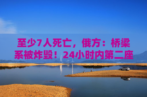 至少7人死亡,俄方:桥梁系被炸毁!24小时内第二座,俄罗斯又一桥梁坍塌