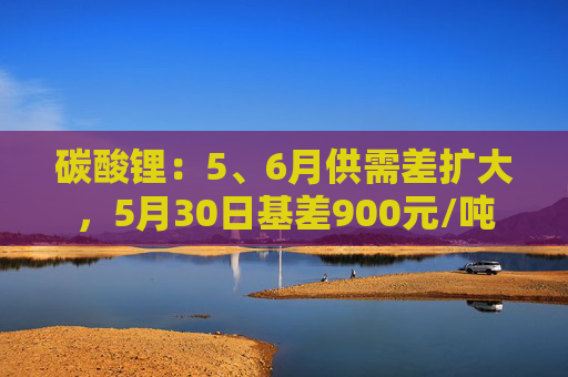 碳酸锂：5、6月供需差扩大，5月30日基差900元/吨