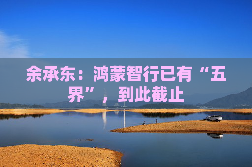 余承东：鸿蒙智行已有“五界”，到此截止