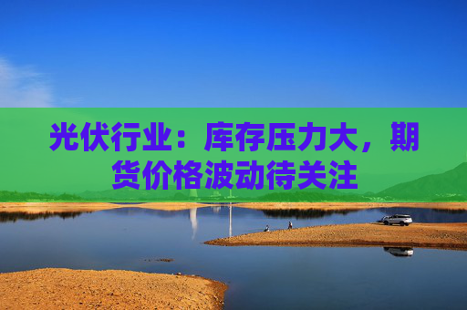 光伏行业：库存压力大，期货价格波动待关注