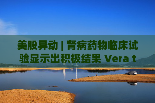 美股异动 | 肾病药物临床试验显示出积极结果 Vera therapeutics(VERA.US)飙涨60%