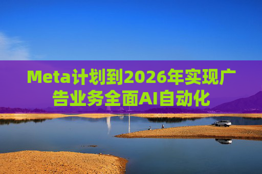 Meta计划到2026年实现广告业务全面AI自动化