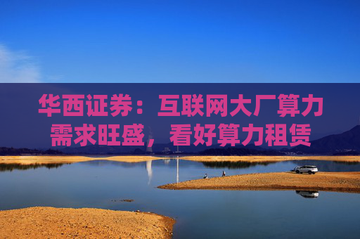 华西证券:互联网大厂算力需求旺盛,看好算力租赁 第1张 华西证券:互联网大厂算力需求旺盛,看好算力租赁 第1张