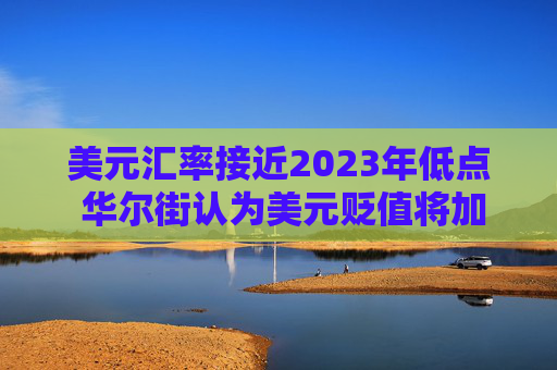美元汇率接近2023年低点 华尔街认为美元贬值将加剧