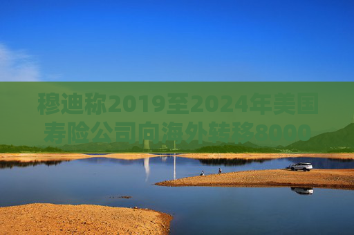 穆迪称2019至2024年美国寿险公司向海外转移8000亿美元资产