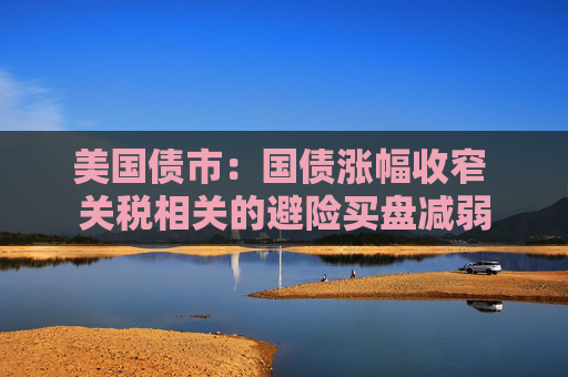 美国债市：国债涨幅收窄 关税相关的避险买盘减弱