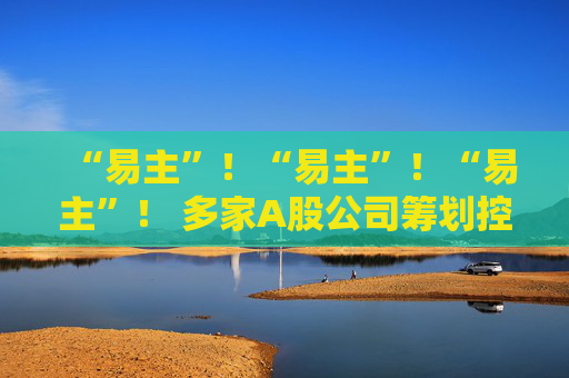 “易主”！“易主”！“易主”！ 多家A股公司筹划控制权变更