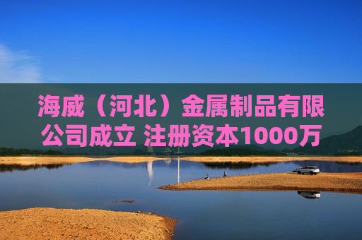 海威（河北）金属制品有限公司成立 注册资本1000万人民币