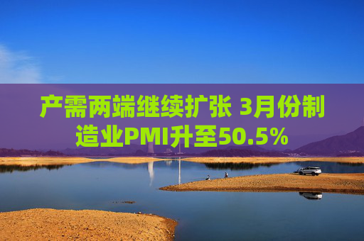 产需两端继续扩张 3月份制造业PMI升至50.5%