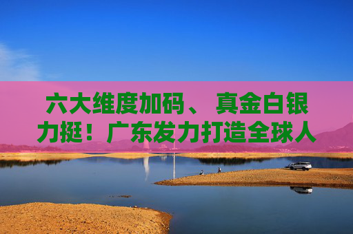 六大维度加码、 真金白银力挺！广东发力打造全球人工智能与机器人产业高地
