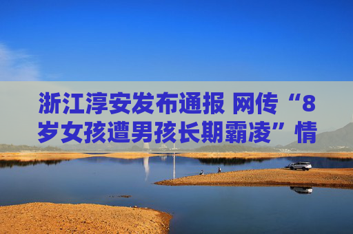 浙江淳安发布通报 网传“8岁女孩遭男孩长期霸凌”情况与事实不符