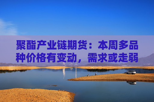 聚酯产业链期货：本周多品种价格有变动，需求或走弱