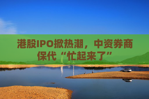 港股IPO掀热潮,中资券商保代“忙起来了”