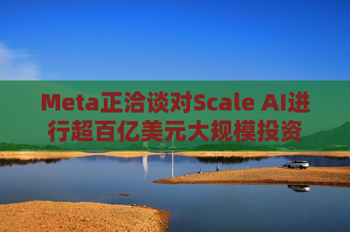 Meta正洽谈对Scale AI进行超百亿美元大规模投资