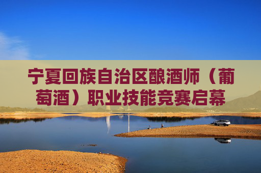 宁夏回族自治区酿酒师（葡萄酒）职业技能竞赛启幕