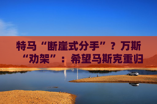 特马“断崖式分手”？万斯“劝架”：希望马斯克重归特朗普阵营！